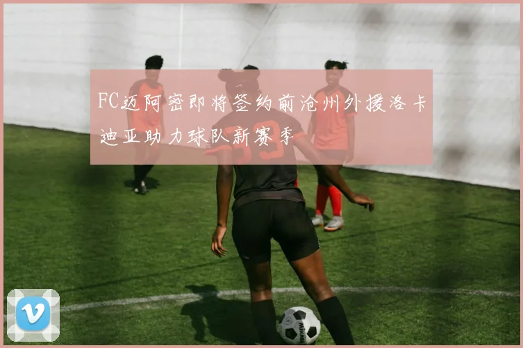 FC迈阿密即将签约前沧州外援洛卡迪亚助力球队新赛季