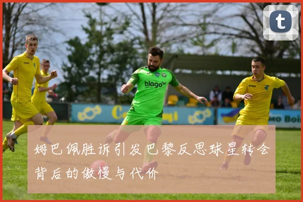 姆巴佩胜诉引发巴黎反思球星转会背后的傲慢与代价