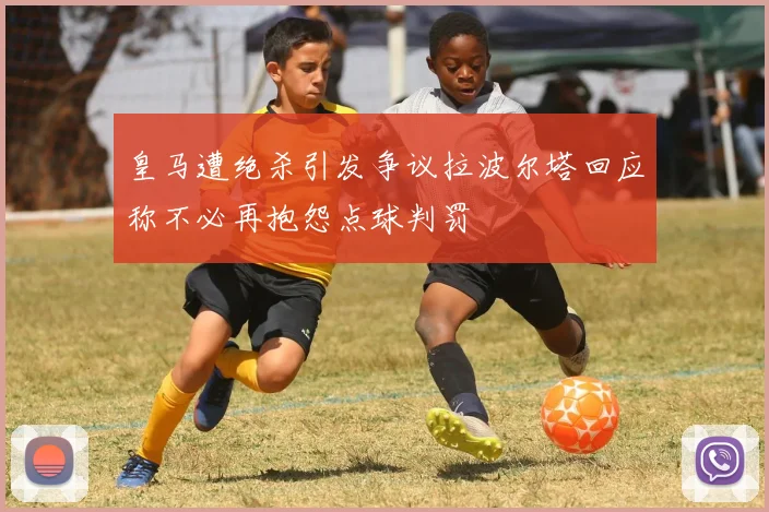 皇马遭绝杀引发争议拉波尔塔回应称不必再抱怨点球判罚