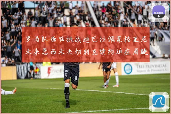 罗马队面临挑战迪巴拉佩莱格里尼未来悬而未决切利克续约迫在眉睫