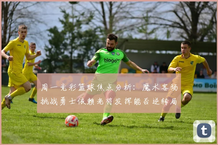 周一竞彩篮球焦点分析：魔术客场挑战勇士依赖老将发挥能否逆转局势