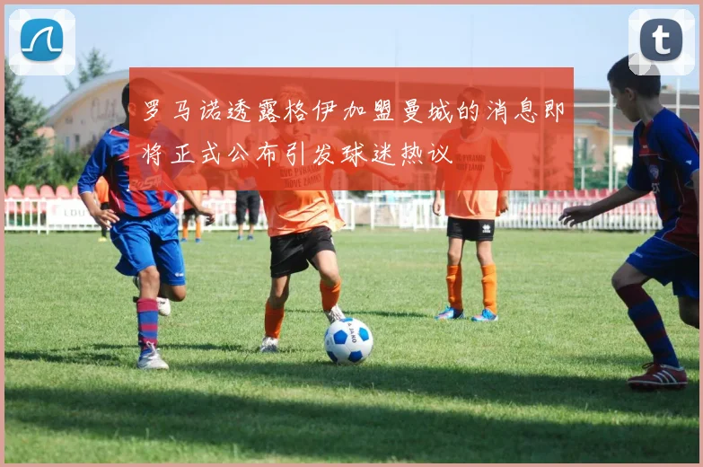 罗马诺透露格伊加盟曼城的消息即将正式公布引发球迷热议