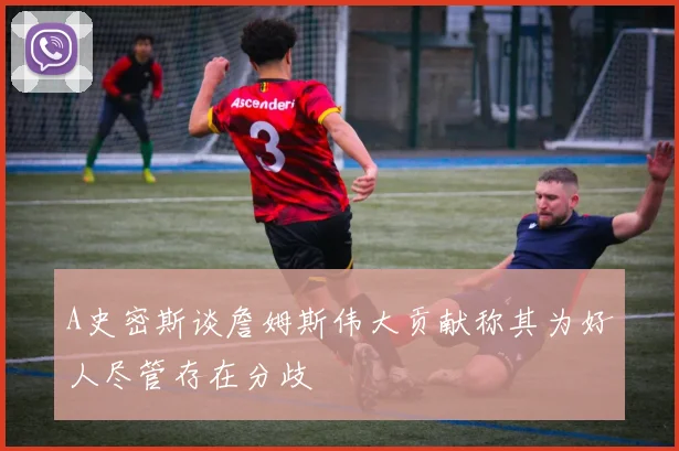 A史密斯谈詹姆斯伟大贡献称其为好人尽管存在分歧