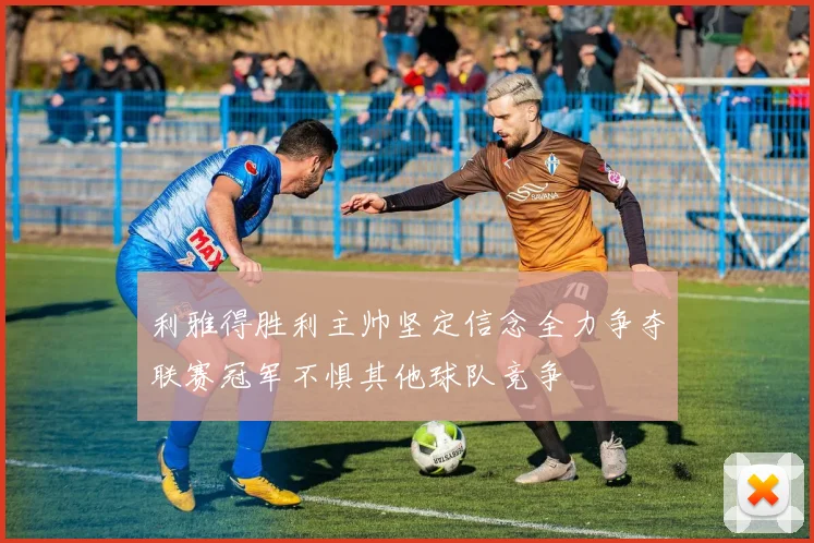 利雅得胜利主帅坚定信念全力争夺联赛冠军不惧其他球队竞争