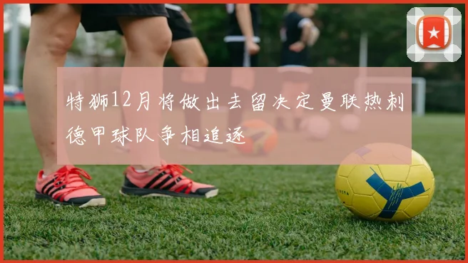 特狮12月将做出去留决定曼联热刺德甲球队争相追逐