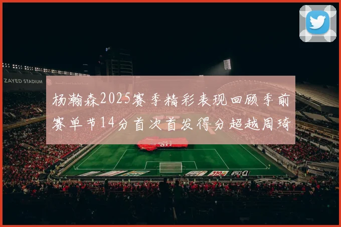 杨瀚森2025赛季精彩表现回顾季前赛单节14分首次首发得分超越周琦