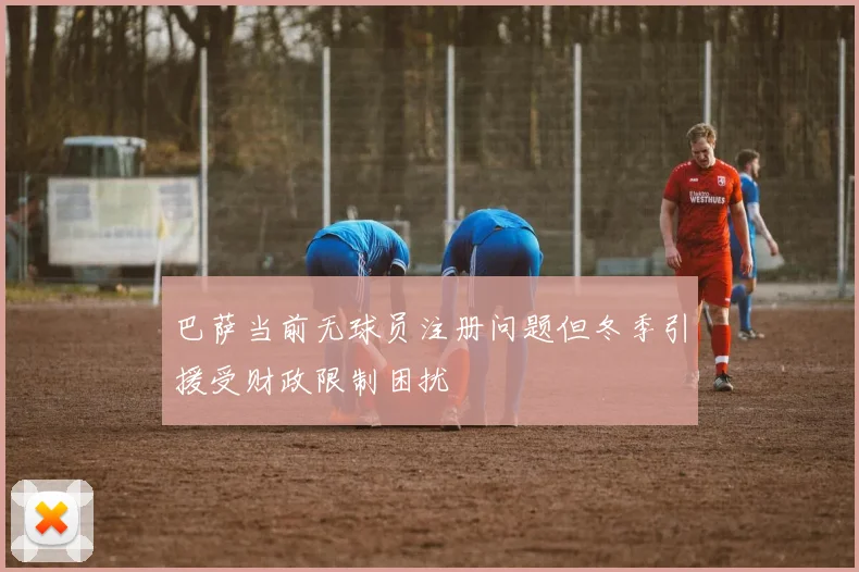 巴萨当前无球员注册问题但冬季引援受财政限制困扰