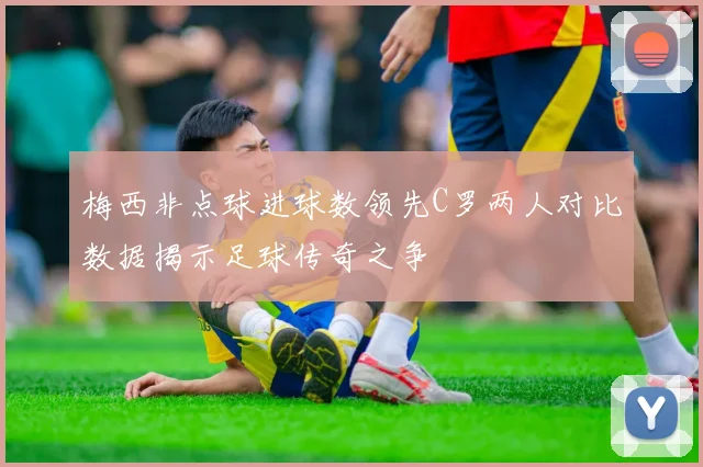 梅西非点球进球数领先C罗两人对比数据揭示足球传奇之争
