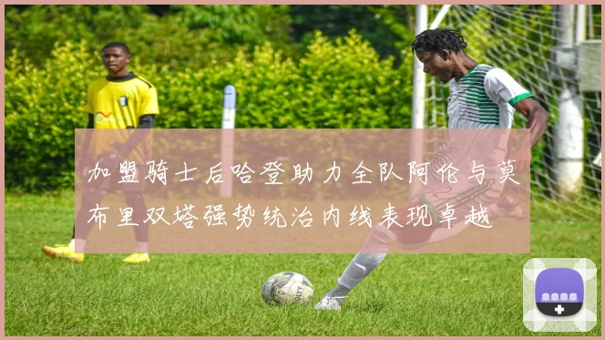 加盟骑士后哈登助力全队阿伦与莫布里双塔强势统治内线表现卓越