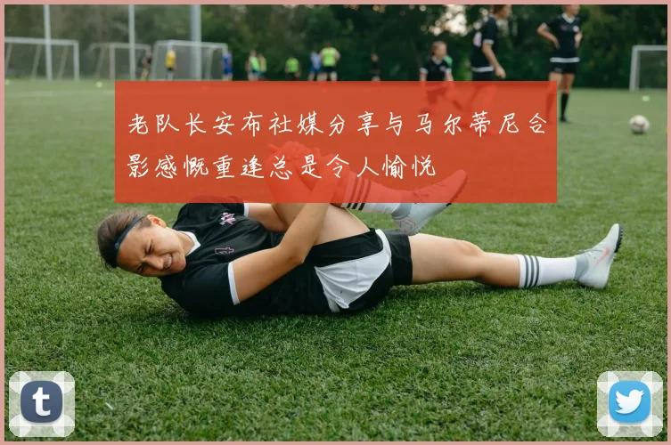 老队长安布社媒分享与马尔蒂尼合影感慨重逢总是令人愉悦