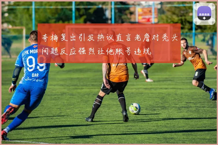 夸梅复出引发热议直言老詹对秃头问题反应强烈让他账号违规