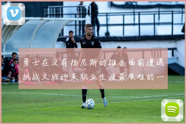 勇士在没有扬尼斯的雄鹿面前遭遇挑战文班迎来职业生涯最艰难的一战