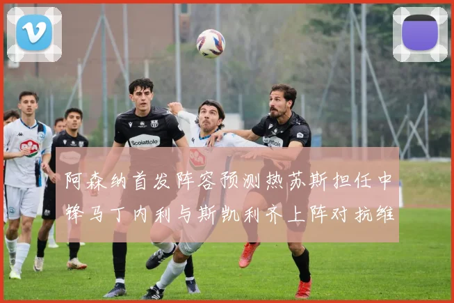 阿森纳首发阵容预测热苏斯担任中锋马丁内利与斯凯利齐上阵对抗维拉