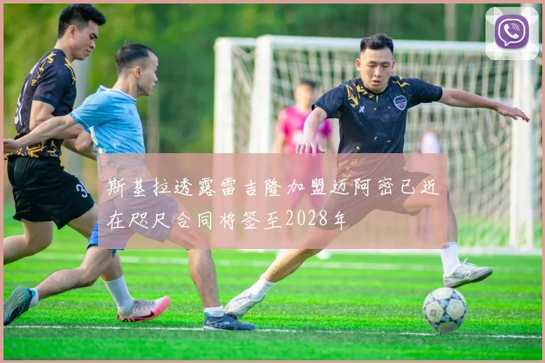 斯基拉透露雷吉隆加盟迈阿密已近在咫尺合同将签至2028年
