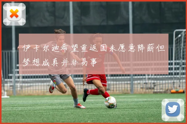 伊卡尔迪希望重返国米愿意降薪但梦想成真并非易事