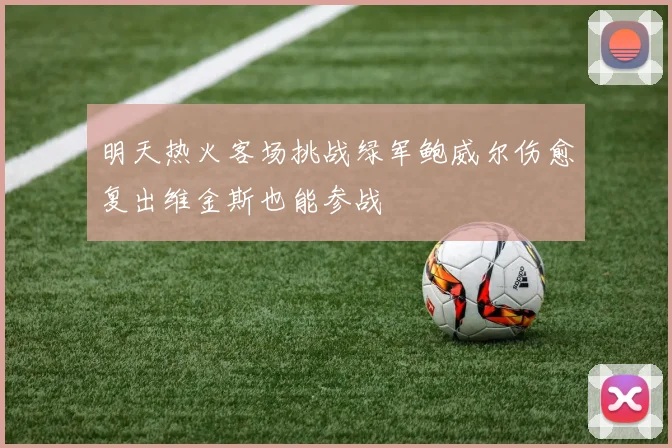明天热火客场挑战绿军鲍威尔伤愈复出维金斯也能参战