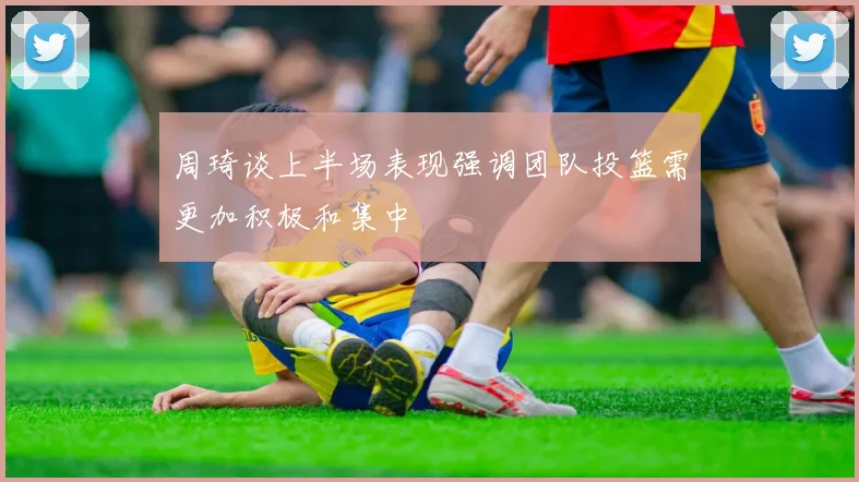 周琦谈上半场表现强调团队投篮需更加积极和集中
