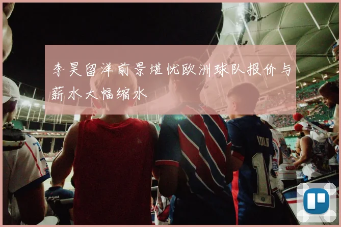 李昊留洋前景堪忧欧洲球队报价与薪水大幅缩水