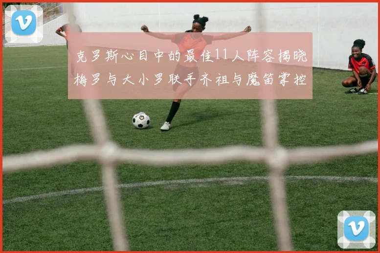 克罗斯心目中的最佳11人阵容揭晓梅罗与大小罗联手齐祖与魔笛掌控中场