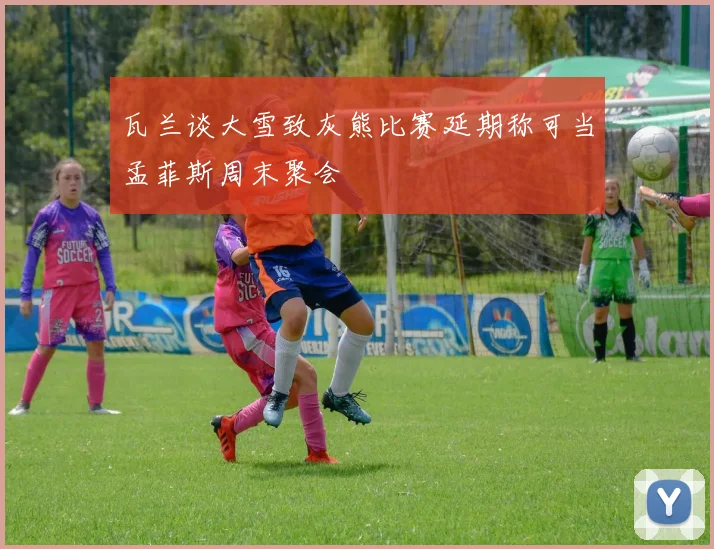 瓦兰谈大雪致灰熊比赛延期称可当孟菲斯周末聚会