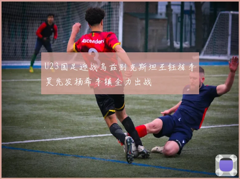 U23国足迎战乌兹别克斯坦王钰栋李昊先发杨希李镇全力出战