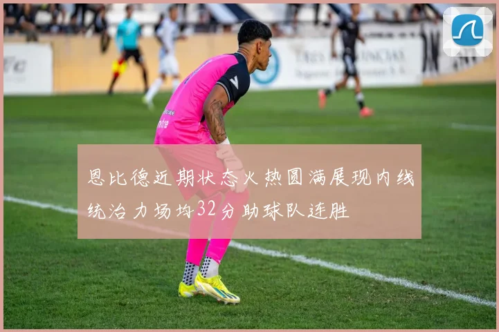 恩比德近期状态火热圆满展现内线统治力场均32分助球队连胜