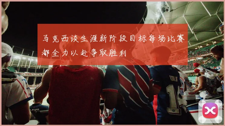 马克西谈生涯新阶段目标每场比赛都全力以赴争取胜利