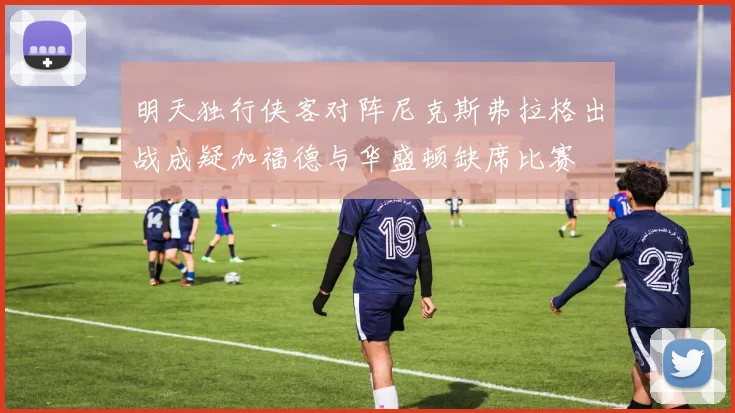 明天独行侠客对阵尼克斯弗拉格出战成疑加福德与华盛顿缺席比赛