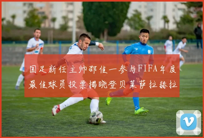 国足新任主帅邵佳一参与FIFA年度最佳球员投票揭晓登贝莱萨拉赫拉菲尼亚竞争激烈