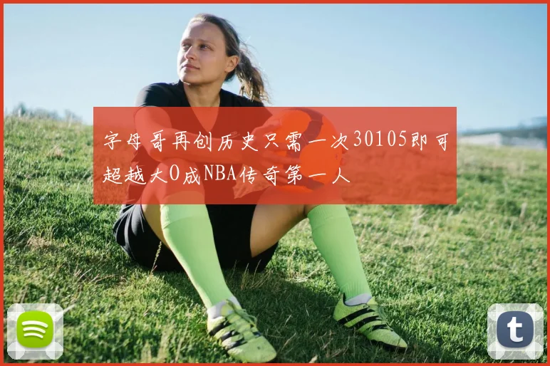 字母哥再创历史只需一次30105即可超越大O成NBA传奇第一人