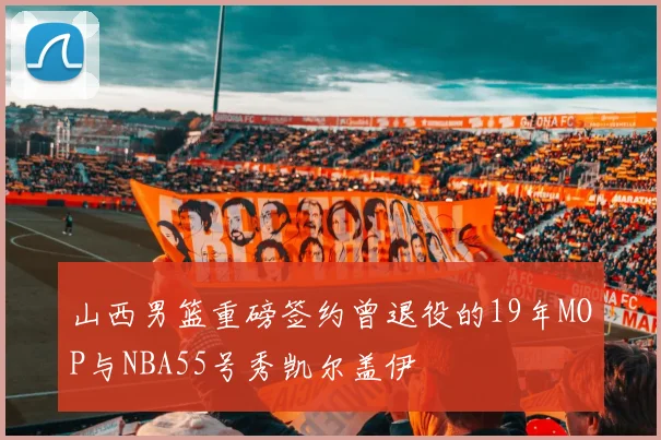 山西男篮重磅签约曾退役的19年MOP与NBA55号秀凯尔盖伊